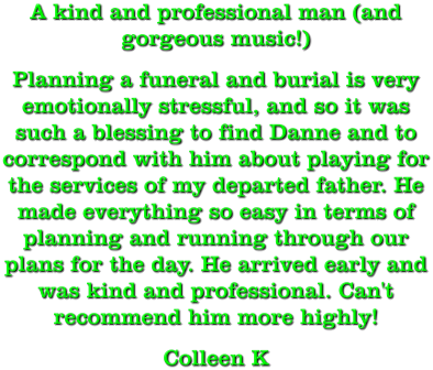 A kind and professional man (and gorgeous music!) Planning a funeral and burial is very emotionally stressful, and so it was such a blessing to find Danne and to correspond with him about playing for the services of my departed father. He made everything so easy in terms of planning and running through our plans for the day. He arrived early and was kind and professional. Can't recommend him more highly! Colleen K