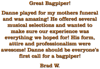 Great Bagpiper! Danne played for my mothers funeral and was amazing! He offered several musical selections and wanted to make sure our experience was everything we hoped for! His form, attire and professionalism were awesome! Danne should be everyone’s first call for a bagpiper! Brad W.