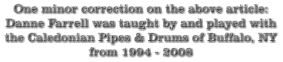 One minor correction on the above article: Danne Farrell was taught by and played with the Caledonian Pipes & Drums of Buffalo, NY from 1994 - 2008