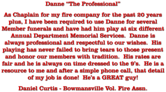 Danne “The Professional” As Chaplain for my fire company for the past 20 years plus, I have been required to use Danne for several Member funerals and have had him play at six different Annual Department Memorial Services.  Danne is always professional and respectful to our wishes.  His playing has never failed to bring tears to those present and honor our members with tradition.  His rates are fair and he is always on time dressed to the 9’s.  He is a resource to me and after a simple phone call, that detail of my job is done!  He’s a GREAT guy! Daniel Curtis - Bowmansville Vol. Fire Assn.