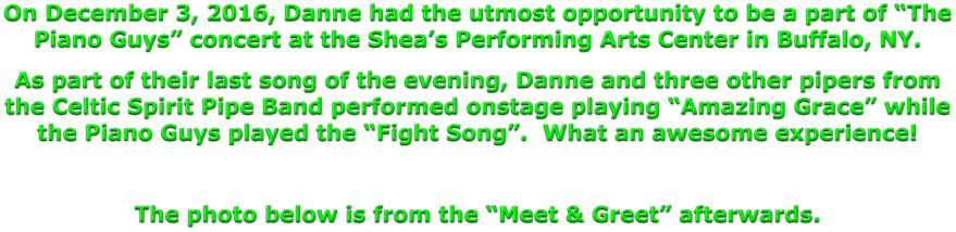 On December 3, 2016, Danne had the utmost opportunity to be a part of “The Piano Guys” concert at the Shea’s Performing Arts Center in Buffalo, NY. As part of their last song of the evening, Danne and three other pipers from the Celtic Spirit Pipe Band performed onstage playing “Amazing Grace” while the Piano Guys played the “Fight Song”.  What an awesome experience!  The photo below is from the “Meet & Greet” afterwards.