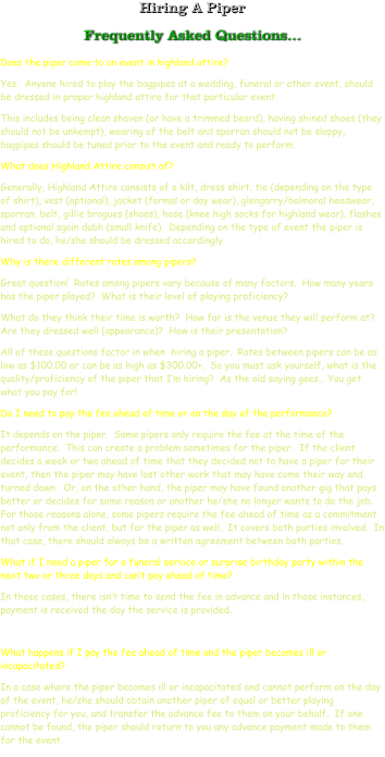 Hiring A Piper Frequently Asked Questions… Does the piper come to an event in highland attire? Yes.  Anyone hired to play the bagpipes at a wedding, funeral or other event, should be dressed in proper highland attire for that particular event.   This includes being clean shaven (or have a trimmed beard), having shined shoes (they should not be unkempt), wearing of the belt and sporran should not be sloppy, bagpipes should be tuned prior to the event and ready to perform. What does Highland Attire consist of? Generally, Highland Attire consists of a kilt, dress shirt, tie (depending on the type of shirt), vest (optional), jacket (formal or day wear), glengarry/balmoral headwear, sporran, belt, gillie brogues (shoes), hose (knee high socks for highland wear), flashes and optional sgain dubh (small knife).  Depending on the type of event the piper is hired to do, he/she should be dressed accordingly. Why is there different rates among pipers? Great question!  Rates among pipers vary because of many factors.  How many years has the piper played?  What is their level of playing proficiency?   What do they think their time is worth?  How far is the venue they will perform at?  Are they dressed well (appearance)?  How is their presentation?   All of these questions factor in when  hiring a piper.  Rates between pipers can be as low as $100.00 or can be as high as $300.00+.  So you must ask yourself, what is the quality/proficiency of the piper that I’m hiring?  As the old saying goes… You get what you pay for! Do I need to pay the fee ahead of time or on the day of the performance? It depends on the piper.  Some pipers only require the fee at the time of the performance.  This can create a problem sometimes for the piper.  If the client decides a week or two ahead of time that they decided not to have a piper for their event, then the piper may have lost other work that may have come their way and turned down.  Or, on the other hand, the piper may have found another gig that pays better or decides for some reason or another he/she no longer wants to do the job.  For those reasons alone, some pipers require the fee ahead of time as a commitment not only from the client, but for the piper as well.  It covers both parties involved.  In that case, there should always be a written agreement between both parties. What if I need a piper for a funeral service or surprise birthday party within the next two or three days and can’t pay ahead of time? In those cases, there isn’t time to send the fee in advance and in those instances, payment is received the day the service is provided.  What happens if I pay the fee ahead of time and the piper becomes ill or incapacitated?  In a case where the piper becomes ill or incapacitated and cannot perform on the day of the event, he/she should obtain another piper of equal or better playing proficiency for you, and transfer the advance fee to them on your behalf.  If one cannot be found, the piper should return to you any advance payment made to them for the event.