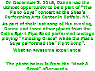 On December 3, 2016, Danne had the utmost opportunity to be a part of “The Piano Guys” concert at the Shea’s Performing Arts Center in Buffalo, NY. As part of their last song of the evening, Danne and three other pipers from the Celtic Spirit Pipe Band performed onstage playing “Amazing Grace” while the Piano Guys performed the “Fight Song”.   What an awesome experience!  The photo below is from the “Meet & Greet” afterwards.