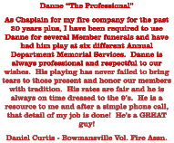 Danne “The Professional” As Chaplain for my fire company for the past 20 years plus, I have been required to use Danne for several Member funerals and have had him play at six different Annual Department Memorial Services.  Danne is always professional and respectful to our wishes.  His playing has never failed to bring tears to those present and honor our members with tradition.  His rates are fair and he is always on time dressed to the 9’s.  He is a resource to me and after a simple phone call, that detail of my job is done!  He’s a GREAT guy! Daniel Curtis - Bowmansville Vol. Fire Assn.