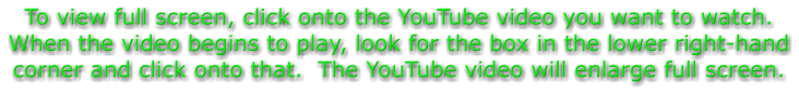 To view full screen, click onto the YouTube video you want to watch.  When the video begins to play, look for the box in the lower right-hand corner and click onto that.  The YouTube video will enlarge full screen.