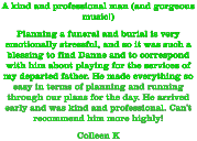 A kind and professional man (and gorgeous music!) Planning a funeral and burial is very emotionally stressful, and so it was such a blessing to find Danne and to correspond with him about playing for the services of my departed father. He made everything so easy in terms of planning and running through our plans for the day. He arrived early and was kind and professional. Can't recommend him more highly! Colleen K