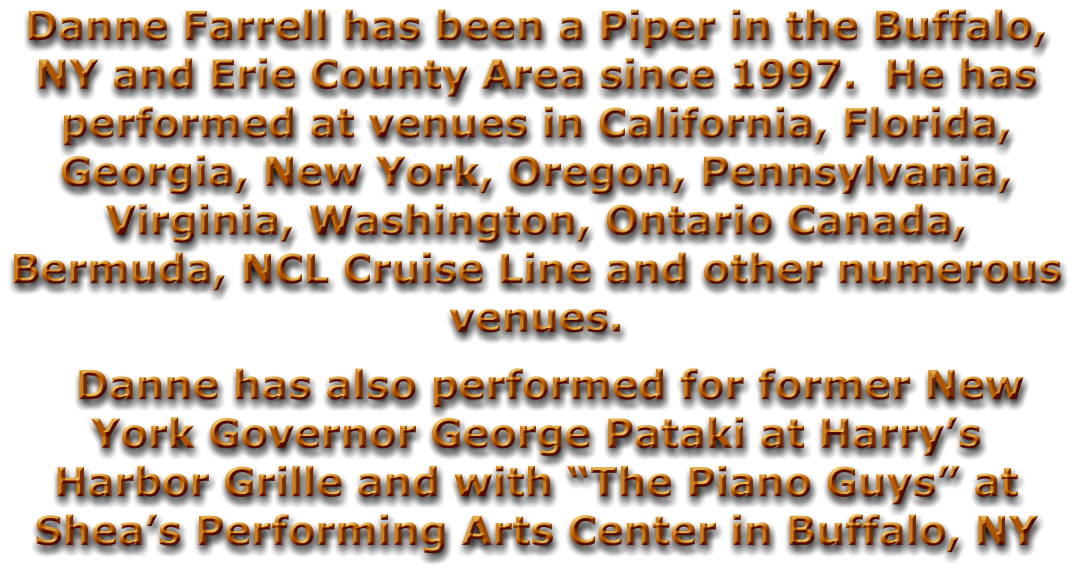 Danne Farrell has been a Piper in the Buffalo, NY and Erie County Area since 1997.  He has performed at venues in California, Florida, Georgia, New York, Oregon, Pennsylvania, Virginia, Washington, Ontario Canada, Bermuda, NCL Cruise Line and other numerous venues.   Danne has also performed for former New York Governor George Pataki at Harry’s Harbor Grille and with “The Piano Guys” at Shea’s Performing Arts Center in Buffalo, NY