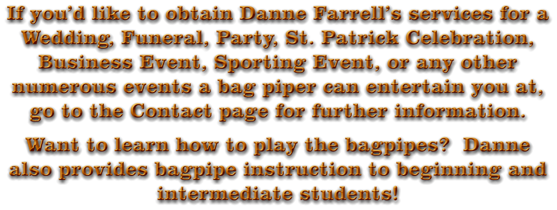 If you’d like to obtain Danne Farrell’s services for a Wedding, Funeral, Party, St. Patrick Celebration, Business Event, Sporting Event, or any other numerous events a bag piper can entertain you at, go to the Contact page for further information. Want to learn how to play the bagpipes?  Danne also provides bagpipe instruction to beginning and intermediate students!